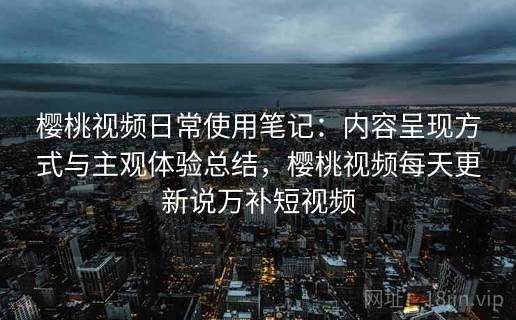 樱桃视频日常使用笔记:内容呈现方式与主观体验总结,樱桃视频每天更新说万补短视频 樱桃视频日常使用笔记:内容呈现方式与主观体验总结,樱桃视频每天更新说万补短视频
