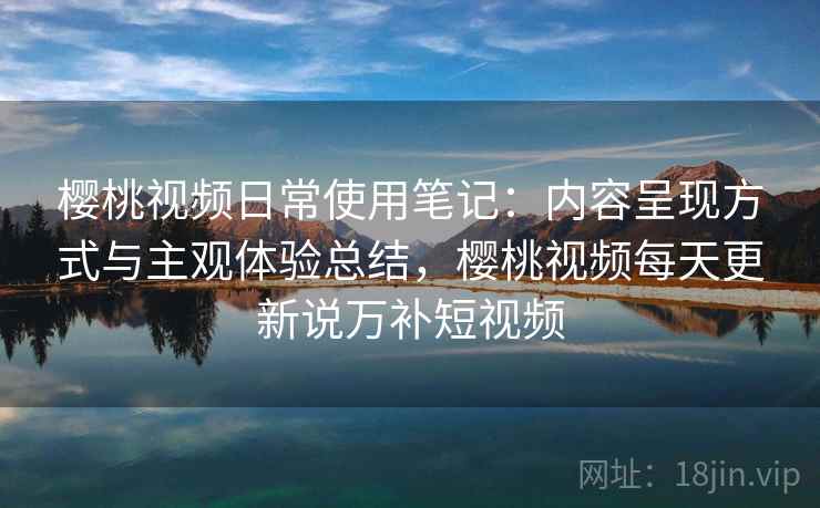 樱桃视频日常使用笔记:内容呈现方式与主观体验总结,樱桃视频每天更新说万补短视频 樱桃视频日常使用笔记:内容呈现方式与主观体验总结,樱桃视频每天更新说万补短视频