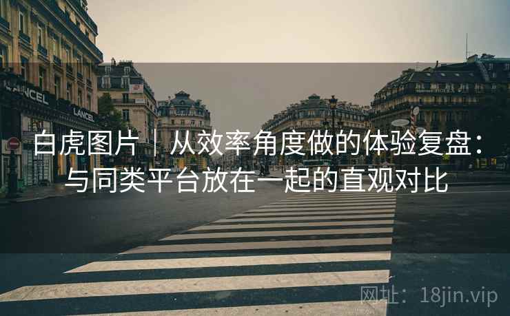 白虎图片|从效率角度做的体验复盘:与同类平台放在一起的直观对比 白虎图片|从效率角度做的体验复盘:与同类平台放在一起的直观对比