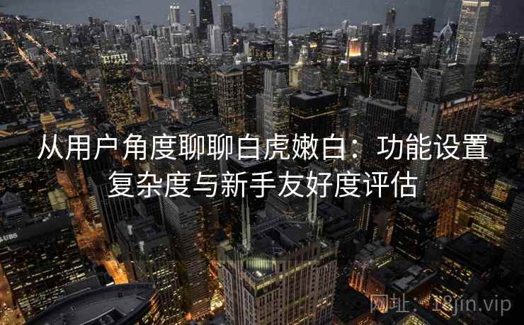 从用户角度聊聊白虎嫩白:功能设置复杂度与新手友好度评估 从用户角度聊聊白虎嫩白:功能设置复杂度与新手友好度评估