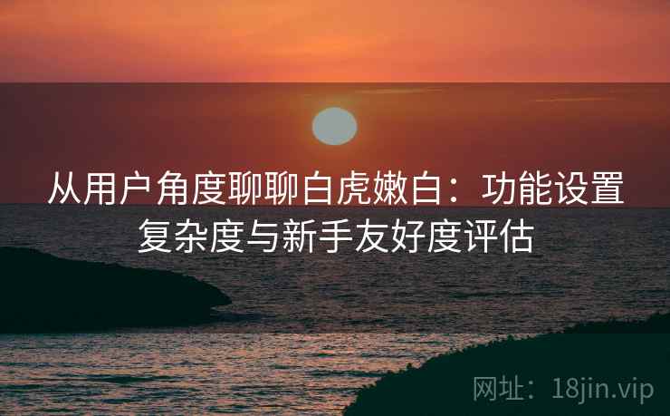 从用户角度聊聊白虎嫩白:功能设置复杂度与新手友好度评估 从用户角度聊聊白虎嫩白:功能设置复杂度与新手友好度评估