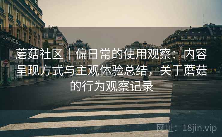 蘑菇社区|偏日常的使用观察:内容呈现方式与主观体验总结,关于蘑菇的行为观察记录 蘑菇社区|偏日常的使用观察:内容呈现方式与主观体验总结,关于蘑菇的行为观察记录