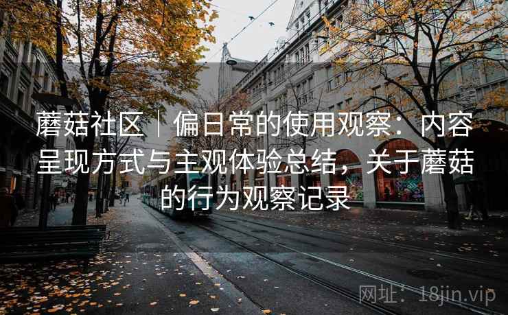 蘑菇社区|偏日常的使用观察:内容呈现方式与主观体验总结,关于蘑菇的行为观察记录 蘑菇社区|偏日常的使用观察:内容呈现方式与主观体验总结,关于蘑菇的行为观察记录