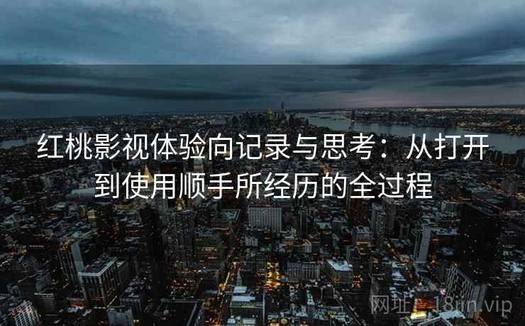 红桃影视体验向记录与思考：从打开到使用顺手所经历的全过程