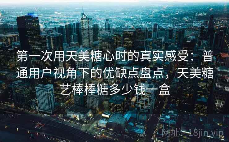 第一次用天美糖心时的真实感受：普通用户视角下的优缺点盘点，天美糖艺棒棒糖多少钱一盒