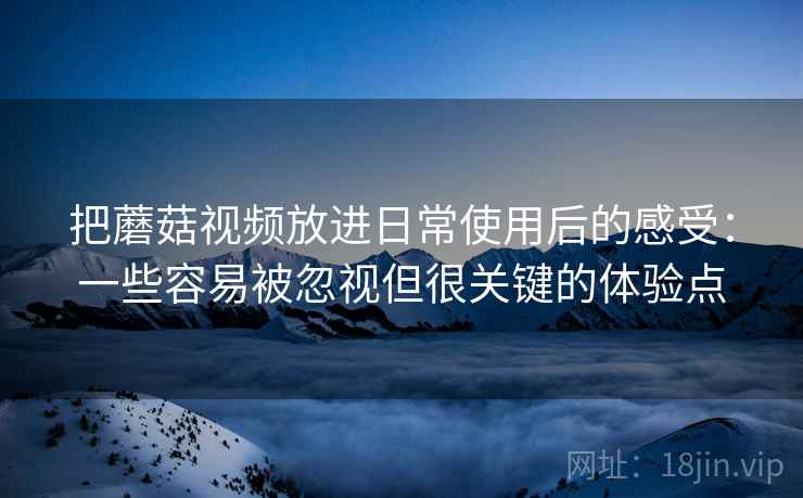 把蘑菇视频放进日常使用后的感受:一些容易被忽视但很关键的体验点 把蘑菇视频放进日常使用后的感受:一些容易被忽视但很关键的体验点