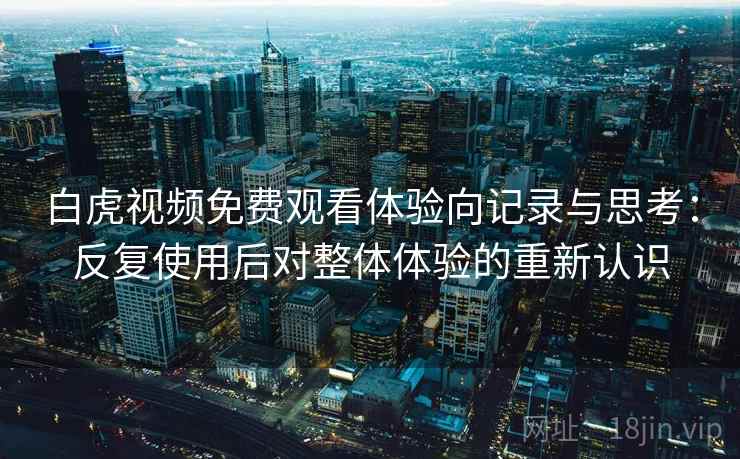 白虎视频免费观看体验向记录与思考:反复使用后对整体体验的重新认识 白虎视频免费观看体验向记录与思考:反复使用后对整体体验的重新认识