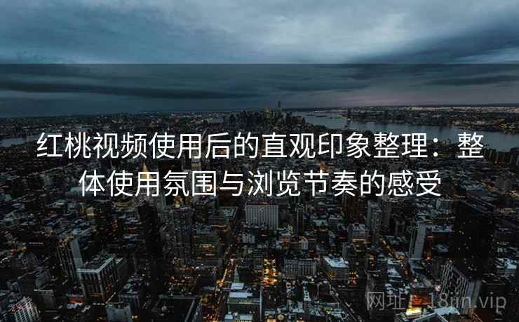 红桃视频使用后的直观印象整理：整体使用氛围与浏览节奏的感受