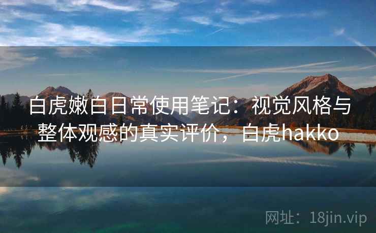 白虎嫩白日常使用笔记：视觉风格与整体观感的真实评价，白虎hakko
