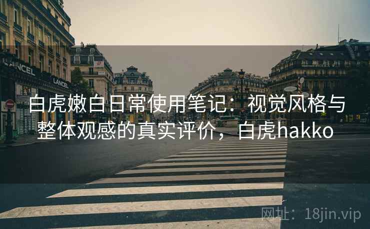 白虎嫩白日常使用笔记：视觉风格与整体观感的真实评价，白虎hakko