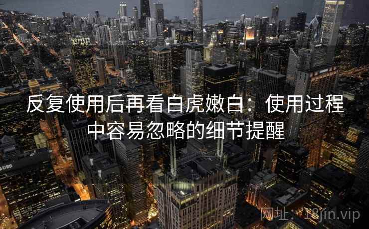 反复使用后再看白虎嫩白：使用过程中容易忽略的细节提醒