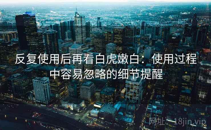 反复使用后再看白虎嫩白：使用过程中容易忽略的细节提醒