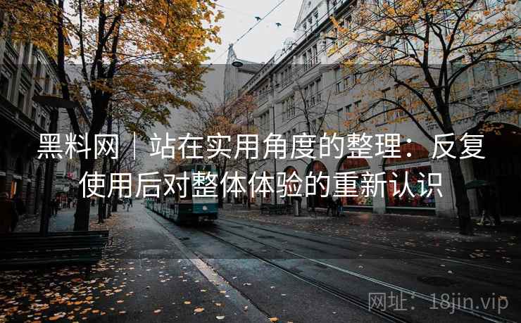 黑料网|站在实用角度的整理:反复使用后对整体体验的重新认识 黑料网|站在实用角度的整理:反复使用后对整体体验的重新认识