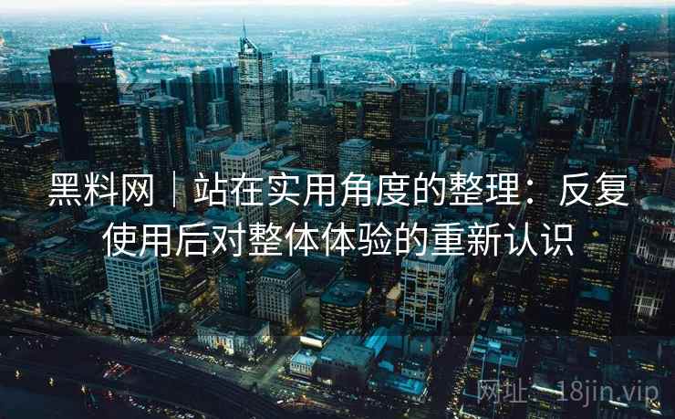 黑料网|站在实用角度的整理:反复使用后对整体体验的重新认识 黑料网|站在实用角度的整理:反复使用后对整体体验的重新认识