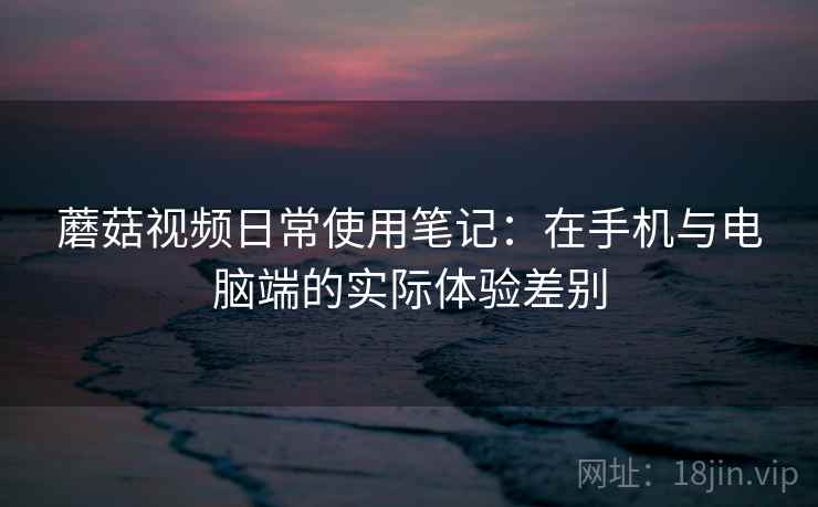 蘑菇视频日常使用笔记：在手机与电脑端的实际体验差别