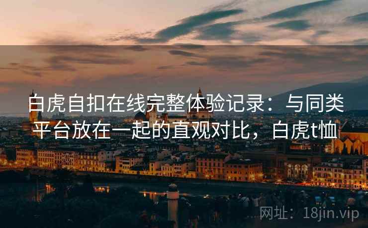 白虎自扣在线完整体验记录:与同类平台放在一起的直观对比,白虎t恤 白虎自扣在线完整体验记录:与同类平台放在一起的直观对比,白虎t恤