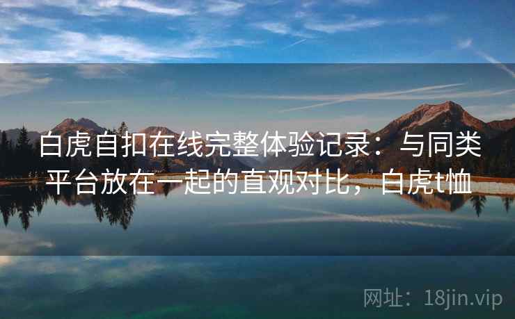 白虎自扣在线完整体验记录:与同类平台放在一起的直观对比,白虎t恤 白虎自扣在线完整体验记录:与同类平台放在一起的直观对比,白虎t恤