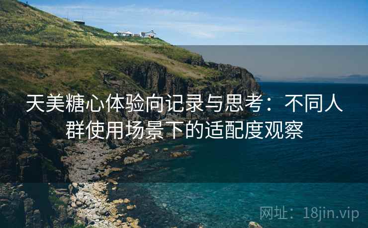 天美糖心体验向记录与思考：不同人群使用场景下的适配度观察