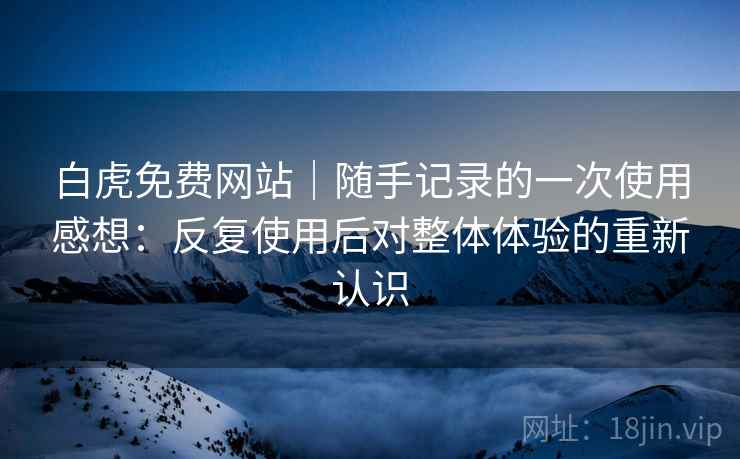 白虎免费网站｜随手记录的一次使用感想：反复使用后对整体体验的重新认识