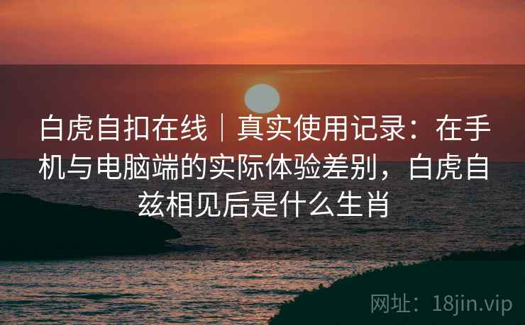 白虎自扣在线｜真实使用记录：在手机与电脑端的实际体验差别，白虎自兹相见后是什么生肖