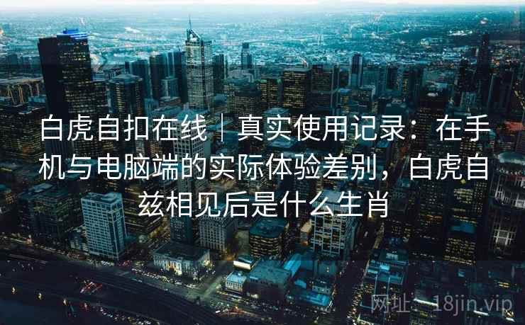 白虎自扣在线|真实使用记录:在手机与电脑端的实际体验差别,白虎自兹相见后是什么生肖 白虎自扣在线|真实使用记录:在手机与电脑端的实际体验差别,白虎自兹相见后是什么生肖