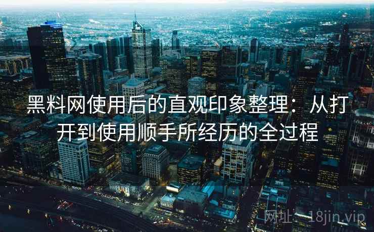 黑料网使用后的直观印象整理：从打开到使用顺手所经历的全过程