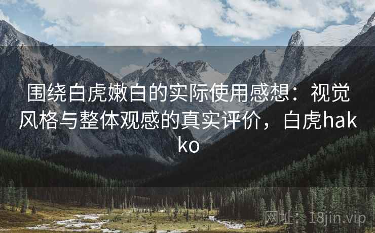 围绕白虎嫩白的实际使用感想:视觉风格与整体观感的真实评价,白虎hakko 围绕白虎嫩白的实际使用感想:视觉风格与整体观感的真实评价,白虎hakko