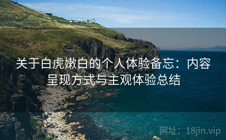 关于白虎嫩白的个人体验备忘:内容呈现方式与主观体验总结 关于白虎嫩白的个人体验备忘:内容呈现方式与主观体验总结