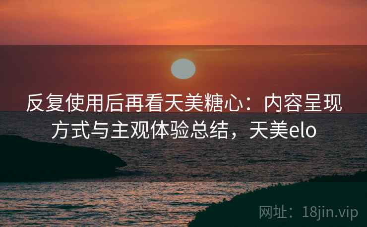 反复使用后再看天美糖心:内容呈现方式与主观体验总结,天美elo 反复使用后再看天美糖心:内容呈现方式与主观体验总结,天美elo