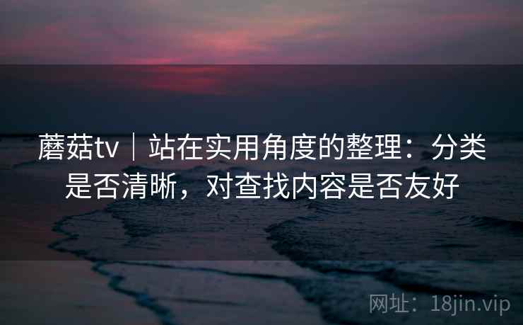 蘑菇tv｜站在实用角度的整理：分类是否清晰，对查找内容是否友好
