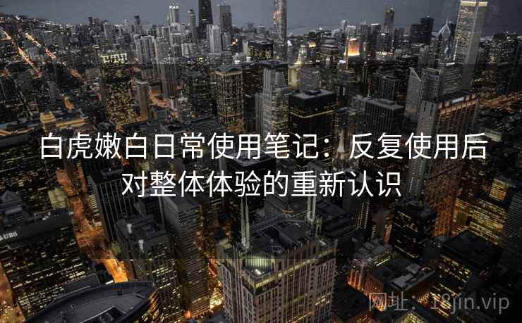 白虎嫩白日常使用笔记：反复使用后对整体体验的重新认识
