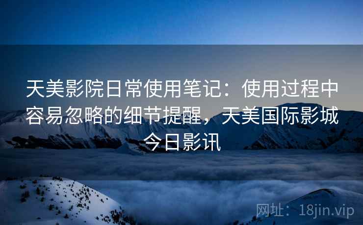天美影院日常使用笔记:使用过程中容易忽略的细节提醒,天美国际影城今日影讯 天美影院日常使用笔记:使用过程中容易忽略的细节提醒,天美国际影城今日影讯
