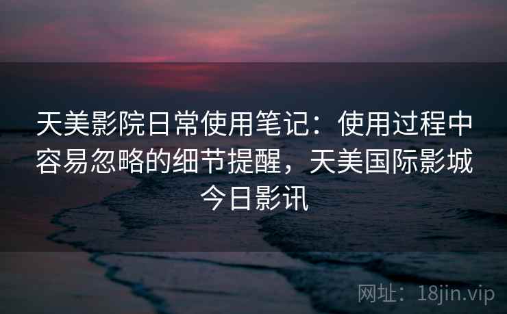 天美影院日常使用笔记:使用过程中容易忽略的细节提醒,天美国际影城今日影讯 天美影院日常使用笔记:使用过程中容易忽略的细节提醒,天美国际影城今日影讯