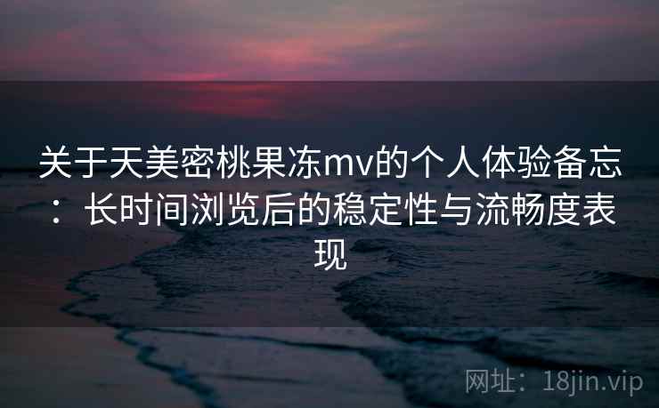 关于天美密桃果冻mv的个人体验备忘：长时间浏览后的稳定性与流畅度表现