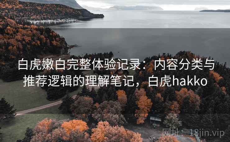 白虎嫩白完整体验记录:内容分类与推荐逻辑的理解笔记,白虎hakko 白虎嫩白完整体验记录:内容分类与推荐逻辑的理解笔记,白虎hakko