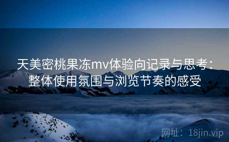 天美密桃果冻mv体验向记录与思考:整体使用氛围与浏览节奏的感受 天美密桃果冻mv体验向记录与思考:整体使用氛围与浏览节奏的感受