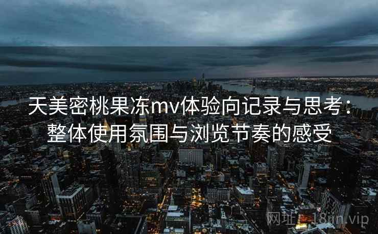 天美密桃果冻mv体验向记录与思考：整体使用氛围与浏览节奏的感受