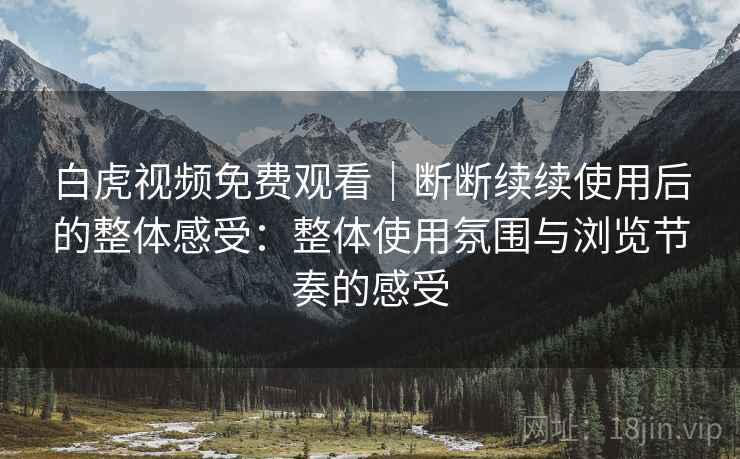 白虎视频免费观看｜断断续续使用后的整体感受：整体使用氛围与浏览节奏的感受