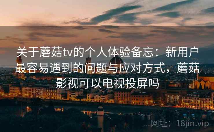 关于蘑菇tv的个人体验备忘：新用户最容易遇到的问题与应对方式，蘑菇影视可以电视投屏吗