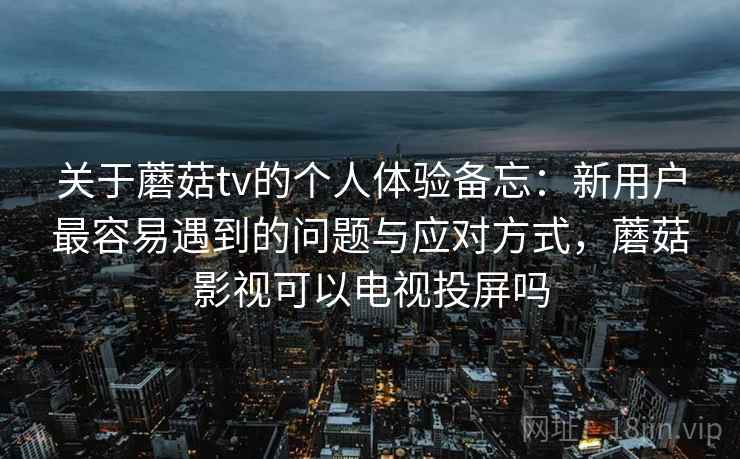 关于蘑菇tv的个人体验备忘：新用户最容易遇到的问题与应对方式，蘑菇影视可以电视投屏吗