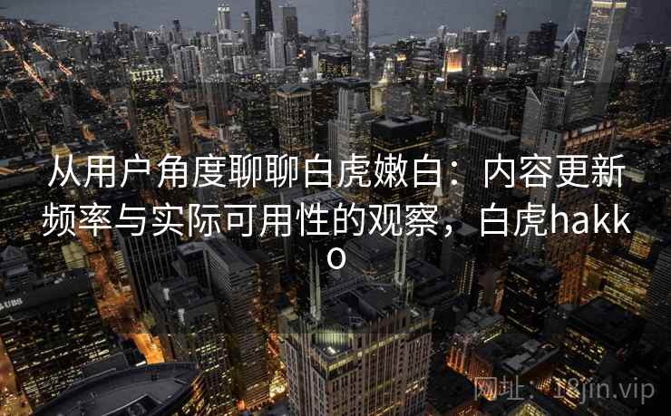 从用户角度聊聊白虎嫩白：内容更新频率与实际可用性的观察，白虎hakko