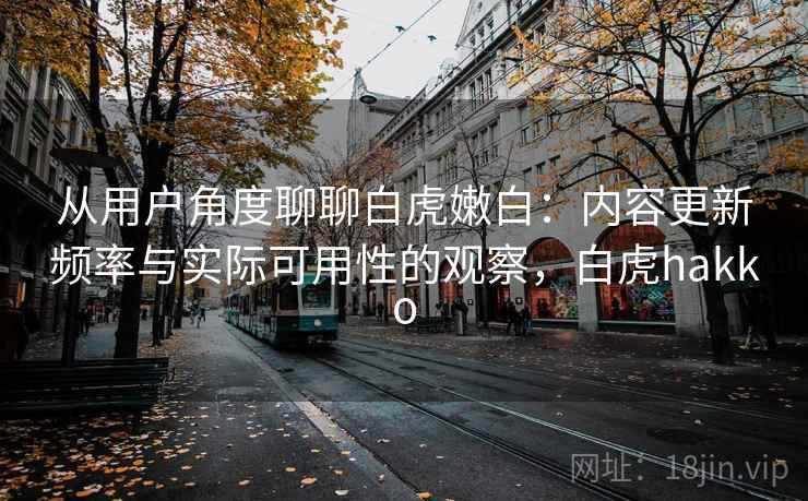 从用户角度聊聊白虎嫩白：内容更新频率与实际可用性的观察，白虎hakko