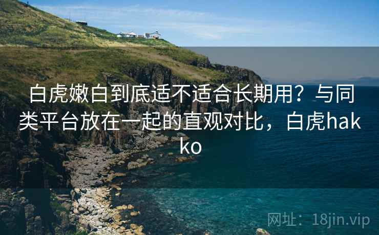 白虎嫩白到底适不适合长期用？与同类平台放在一起的直观对比，白虎hakko