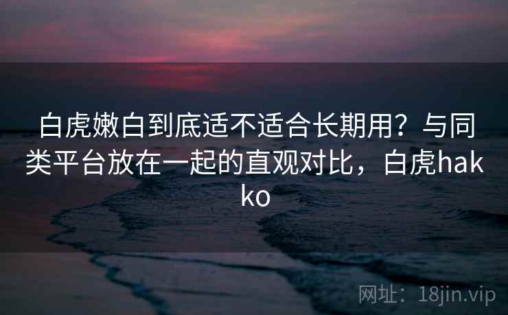 白虎嫩白到底适不适合长期用？与同类平台放在一起的直观对比，白虎hakko