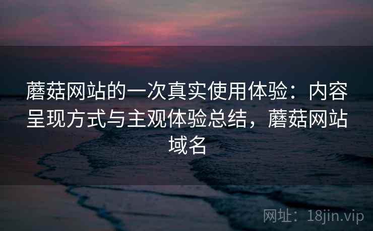 蘑菇网站的一次真实使用体验：内容呈现方式与主观体验总结，蘑菇网站域名