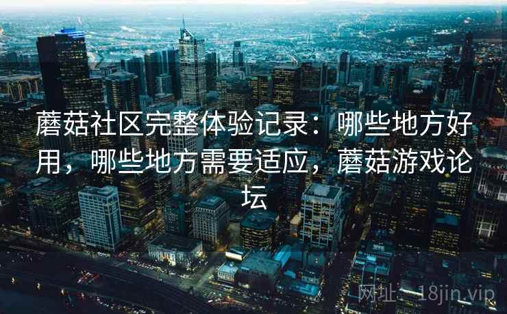 蘑菇社区完整体验记录：哪些地方好用，哪些地方需要适应，蘑菇游戏论坛
