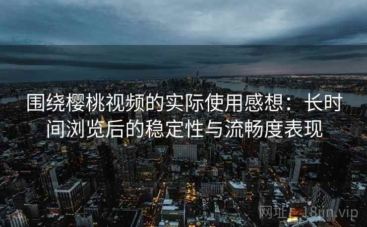 围绕樱桃视频的实际使用感想：长时间浏览后的稳定性与流畅度表现