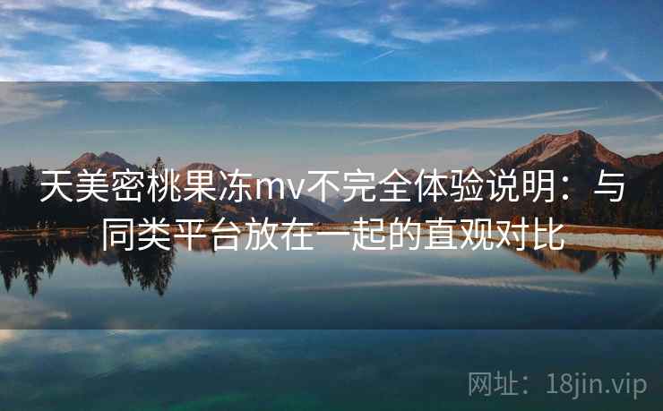 天美密桃果冻mv不完全体验说明：与同类平台放在一起的直观对比