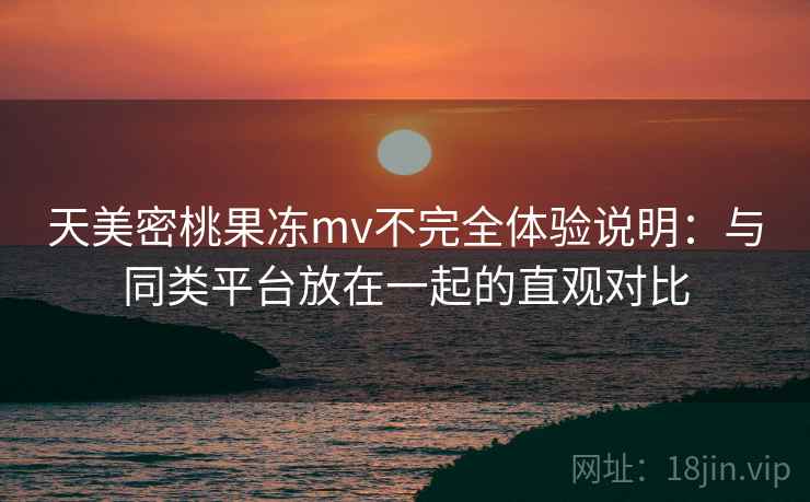 天美密桃果冻mv不完全体验说明：与同类平台放在一起的直观对比