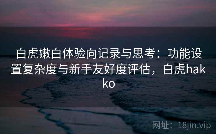 白虎嫩白体验向记录与思考：功能设置复杂度与新手友好度评估，白虎hakko